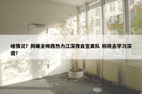 啥情况？同曦主帅西热力江深夜自宣离队 称将去学习深造？