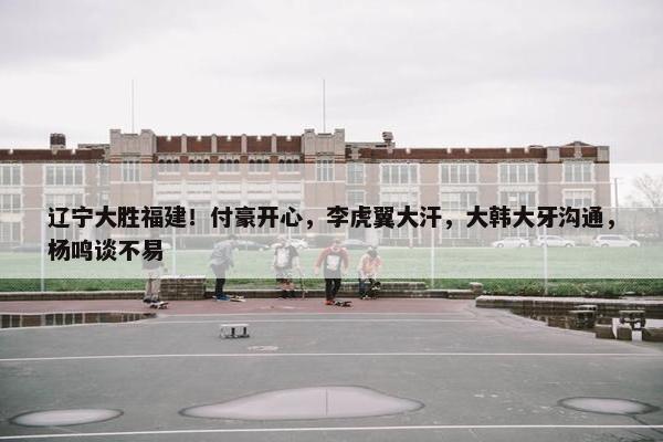 辽宁大胜福建！付豪开心，李虎翼大汗，大韩大牙沟通，杨鸣谈不易