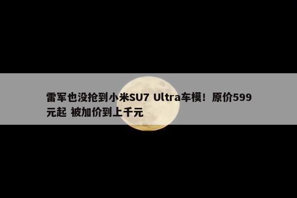 雷军也没抢到小米SU7 Ultra车模！原价599元起 被加价到上千元