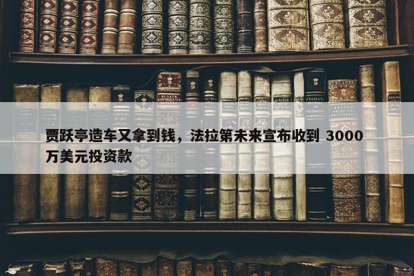 贾跃亭造车又拿到钱，法拉第未来宣布收到 3000 万美元投资款