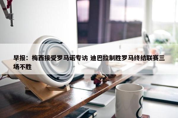 早报：梅西接受罗马诺专访 迪巴拉制胜罗马终结联赛三场不胜