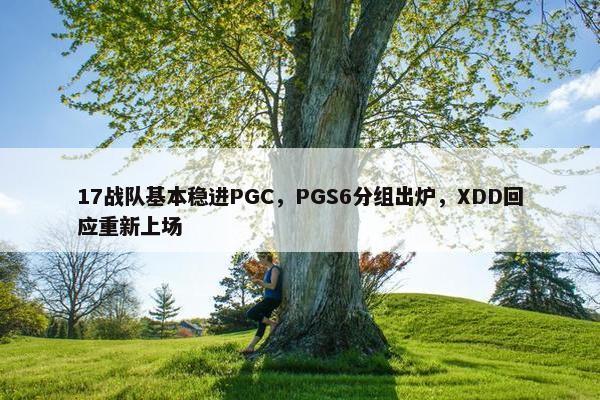 17战队基本稳进PGC，PGS6分组出炉，XDD回应重新上场