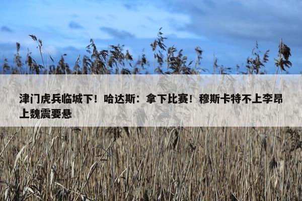 津门虎兵临城下！哈达斯：拿下比赛！穆斯卡特不上李昂上魏震要悬