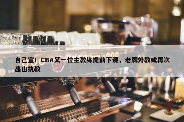 自己宣！CBA又一位主教练提前下课，老牌外教或再次出山执教