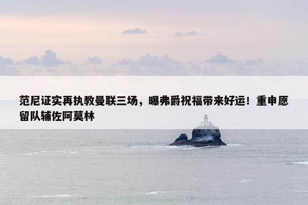 范尼证实再执教曼联三场，曝弗爵祝福带来好运！重申愿留队辅佐阿莫林