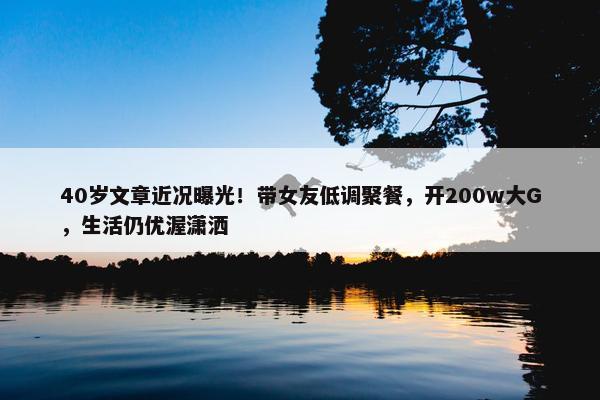 40岁文章近况曝光！带女友低调聚餐，开200w大G，生活仍优渥潇洒