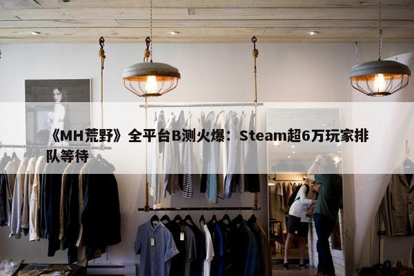 《MH荒野》全平台B测火爆：Steam超6万玩家排队等待