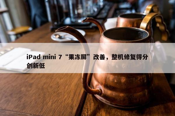 iPad mini 7“果冻屏”改善，整机修复得分创新低