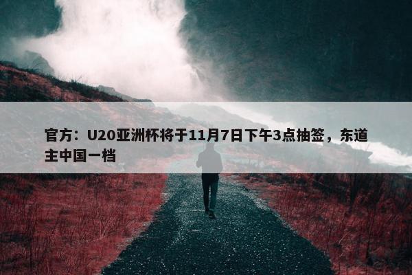 官方：U20亚洲杯将于11月7日下午3点抽签，东道主中国一档