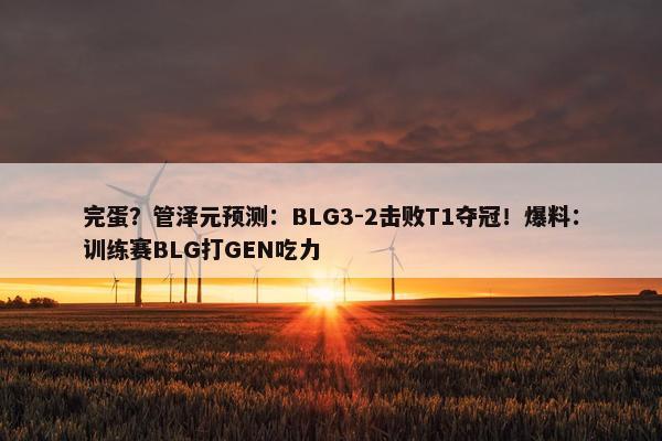 完蛋？管泽元预测：BLG3-2击败T1夺冠！爆料：训练赛BLG打GEN吃力