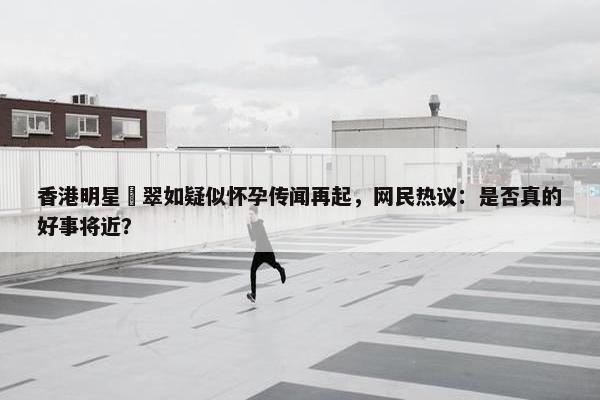 香港明星黃翠如疑似怀孕传闻再起，网民热议：是否真的好事将近？