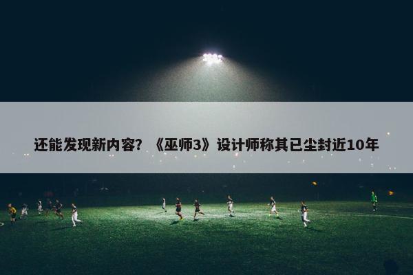 还能发现新内容？《巫师3》设计师称其已尘封近10年