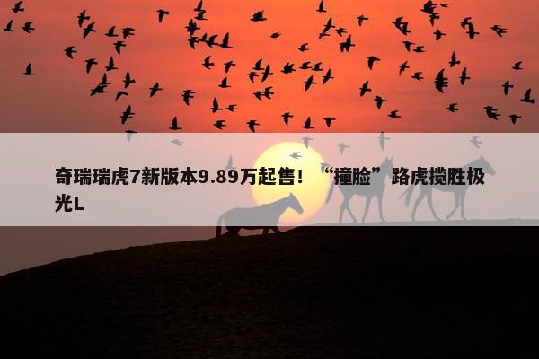 奇瑞瑞虎7新版本9.89万起售！“撞脸”路虎揽胜极光L