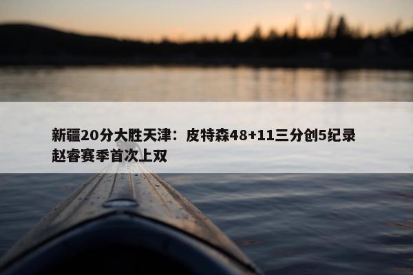 新疆20分大胜天津：皮特森48+11三分创5纪录 赵睿赛季首次上双