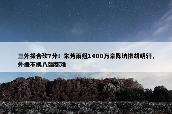 三外援合砍7分！朱芳雨组1400万豪阵坑惨胡明轩，外援不换八强都难