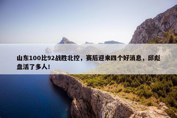 山东100比92战胜北控，赛后迎来四个好消息，邱彪盘活了多人！