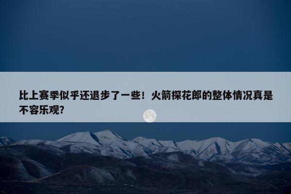 比上赛季似乎还退步了一些！火箭探花郎的整体情况真是不容乐观？