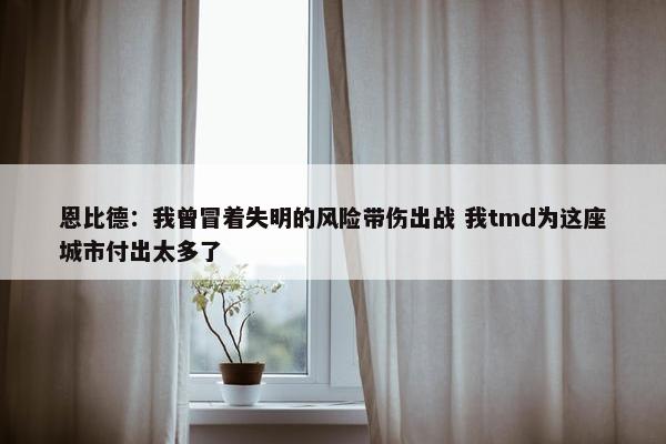 恩比德：我曾冒着失明的风险带伤出战 我tmd为这座城市付出太多了