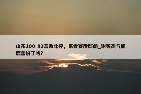 山东100-92击败北控，来看赛后邱彪_谢智杰与闵鹿蕾说了啥？