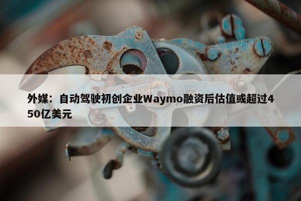 外媒：自动驾驶初创企业Waymo融资后估值或超过450亿美元