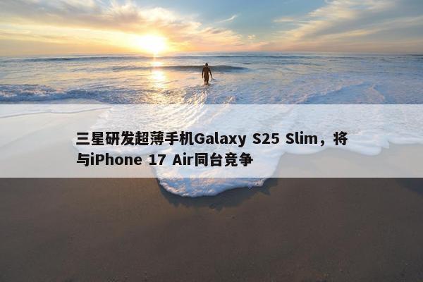 三星研发超薄手机Galaxy S25 Slim，将与iPhone 17 Air同台竞争