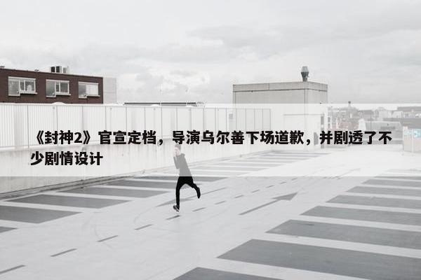 《封神2》官宣定档，导演乌尔善下场道歉，并剧透了不少剧情设计