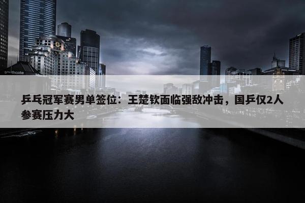 乒乓冠军赛男单签位：王楚钦面临强敌冲击，国乒仅2人参赛压力大