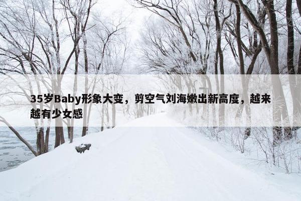 35岁Baby形象大变，剪空气刘海嫩出新高度，越来越有少女感