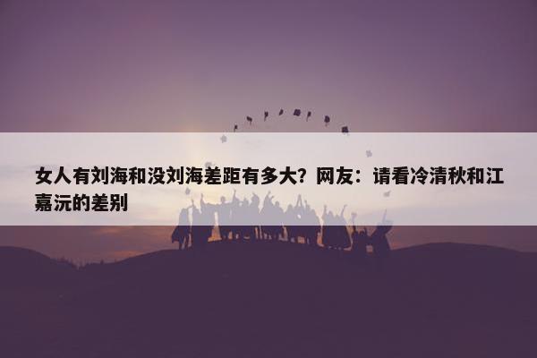 女人有刘海和没刘海差距有多大？网友：请看冷清秋和江嘉沅的差别