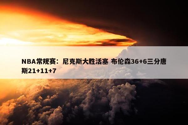 NBA常规赛：尼克斯大胜活塞 布伦森36+6三分唐斯21+11+7