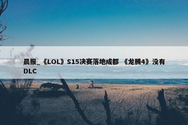 晨报_《LOL》S15决赛落地成都 《龙腾4》没有DLC