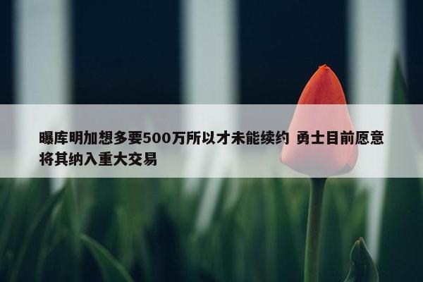 曝库明加想多要500万所以才未能续约 勇士目前愿意将其纳入重大交易