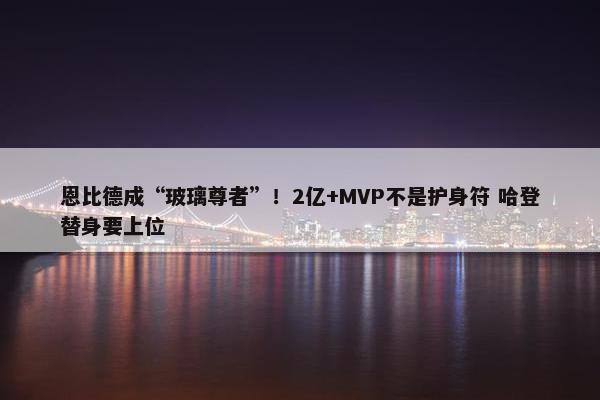 恩比德成“玻璃尊者”！2亿+MVP不是护身符 哈登替身要上位