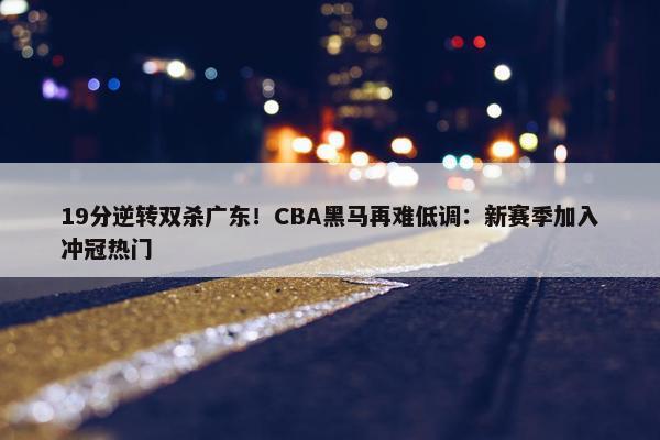 19分逆转双杀广东！CBA黑马再难低调：新赛季加入冲冠热门