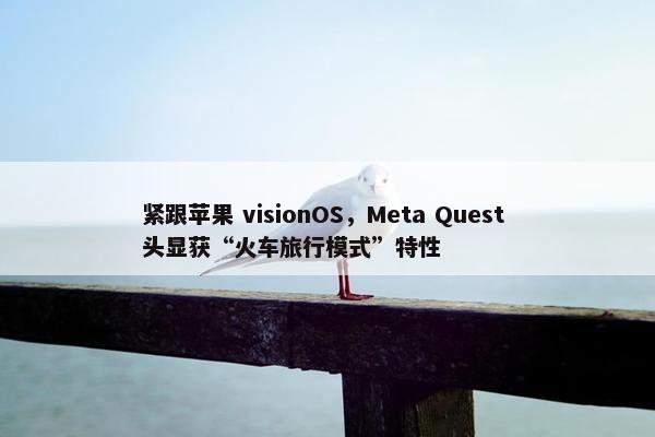 紧跟苹果 visionOS，Meta Quest 头显获“火车旅行模式”特性