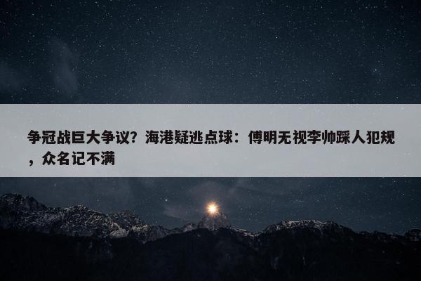 争冠战巨大争议？海港疑逃点球：傅明无视李帅踩人犯规，众名记不满