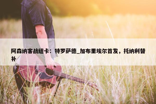 阿森纳客战纽卡：特罗萨德_加布里埃尔首发，托纳利替补