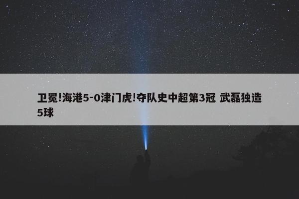 卫冕!海港5-0津门虎!夺队史中超第3冠 武磊独造5球