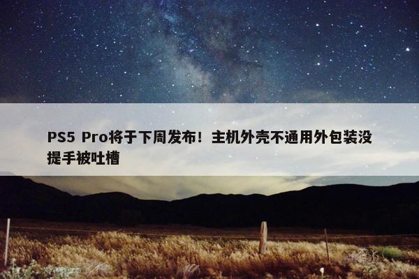 PS5 Pro将于下周发布！主机外壳不通用外包装没提手被吐槽