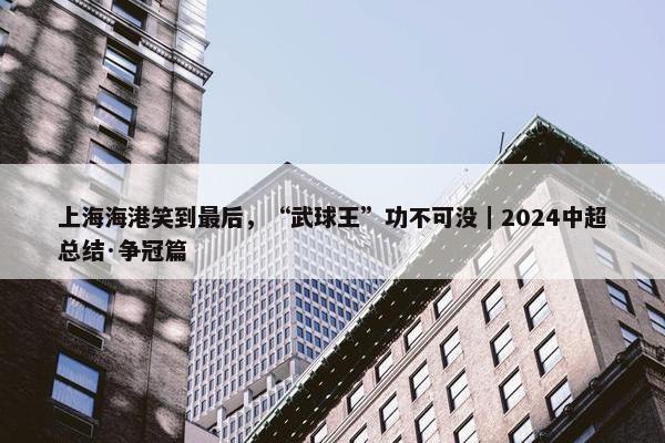 上海海港笑到最后，“武球王”功不可没｜2024中超总结·争冠篇