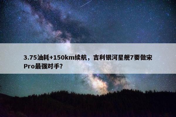 3.75油耗+150km续航，吉利银河星舰7要做宋Pro最强对手？