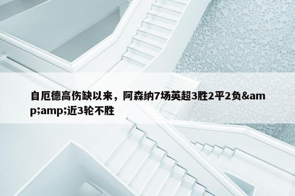 自厄德高伤缺以来，阿森纳7场英超3胜2平2负&amp;近3轮不胜