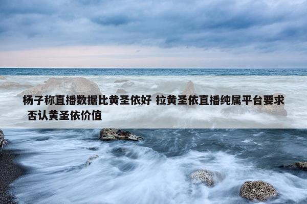 杨子称直播数据比黄圣依好 拉黄圣依直播纯属平台要求 否认黄圣依价值