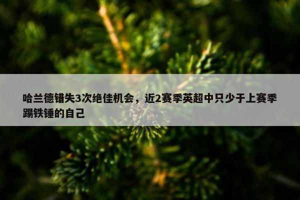 哈兰德错失3次绝佳机会，近2赛季英超中只少于上赛季踢铁锤的自己