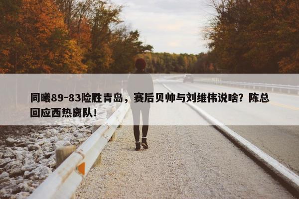 同曦89-83险胜青岛，赛后贝帅与刘维伟说啥？陈总回应西热离队！