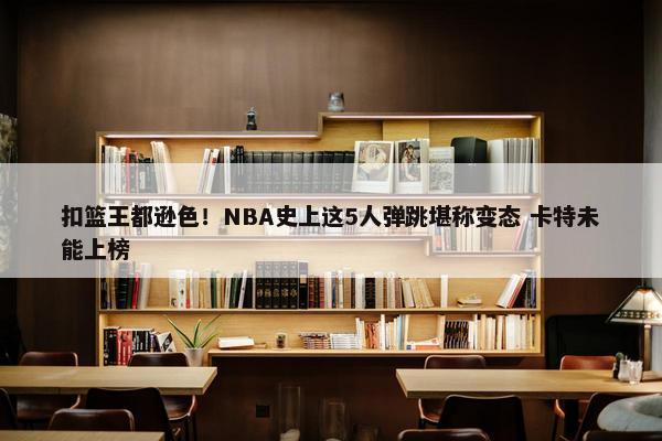 扣篮王都逊色！NBA史上这5人弹跳堪称变态 卡特未能上榜