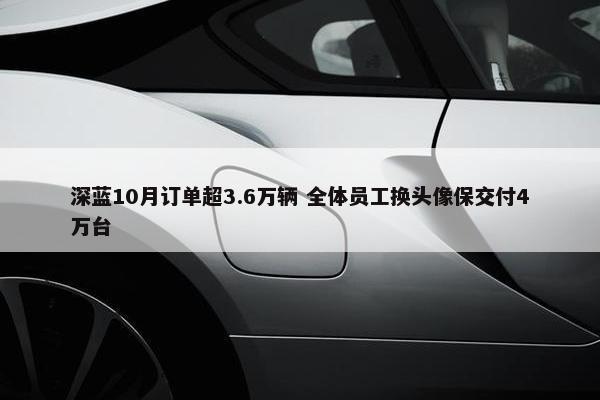 深蓝10月订单超3.6万辆 全体员工换头像保交付4万台