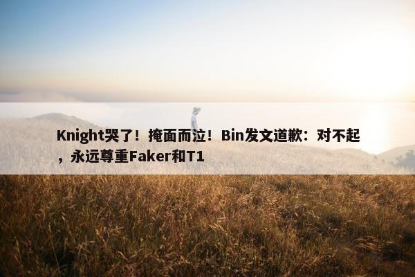 Knight哭了！掩面而泣！Bin发文道歉：对不起，永远尊重Faker和T1