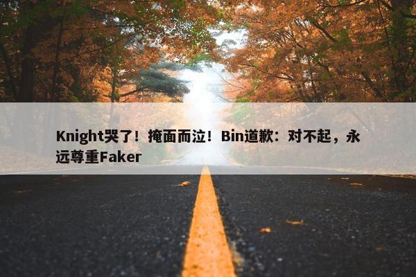 Knight哭了！掩面而泣！Bin道歉：对不起，永远尊重Faker