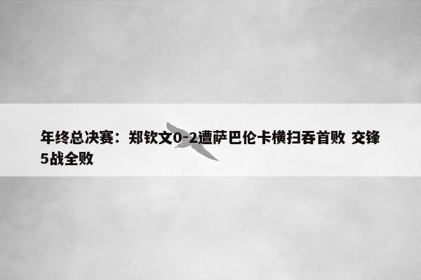 年终总决赛：郑钦文0-2遭萨巴伦卡横扫吞首败 交锋5战全败